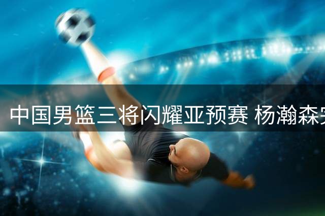 中国男篮三将闪耀亚预赛 杨瀚森完美表现惊艳全场