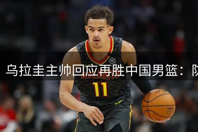 乌拉圭主帅回应再胜中国男篮：防守升级获裁判公正对待