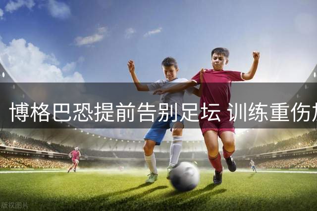 博格巴恐提前告别足坛 训练重伤加速摩纳哥解约进程