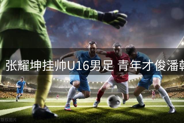 张耀坤挂帅U16男足 青年才俊潘朝伟或成核心力量