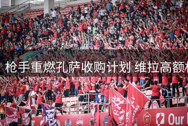 枪手重燃孔萨收购计划 维拉高额标价成谈判焦点