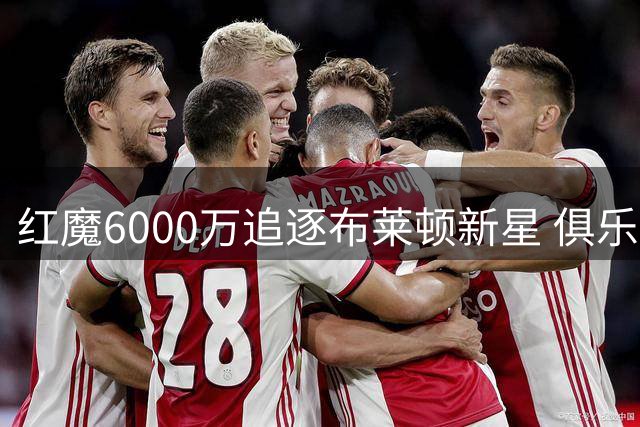 红魔6000万追逐布莱顿新星 俱乐部CEO避谈交易细节