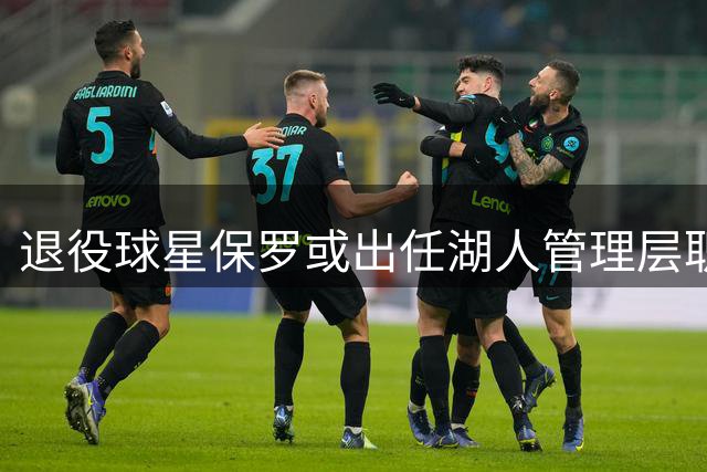 退役球星保罗或出任湖人管理层职务