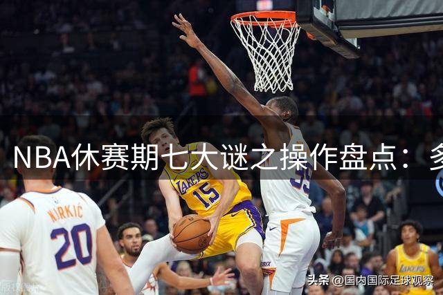 NBA休赛期七大谜之操作盘点：多支劲旅签约决策引争议